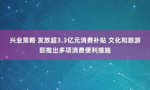 兴业策略 发放超3.3亿元消费补贴 文化和旅游部推出多项消费便利措施