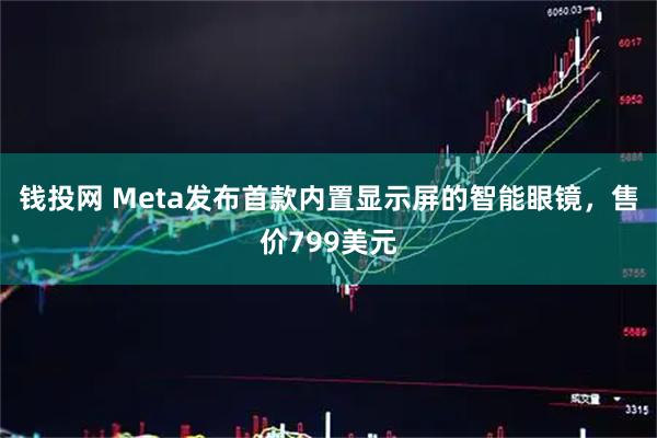 钱投网 Meta发布首款内置显示屏的智能眼镜，售价799美元