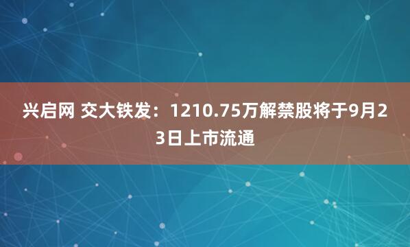 兴启网 交大铁发：1210.75万解禁股将于9月23日上市流通