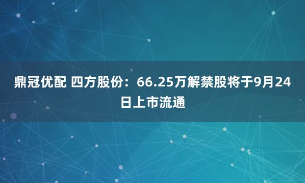 鼎冠优配 四方股份：66.25万解禁股将于9月24日上市流通