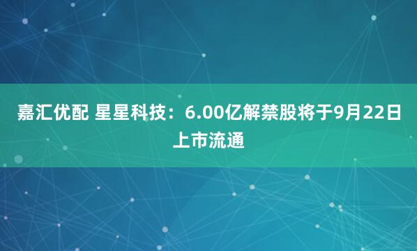 嘉汇优配 星星科技：6.00亿解禁股将于9月22日上市流通