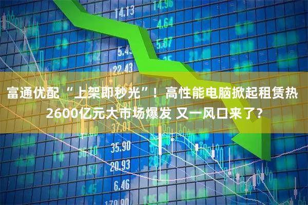 富通优配 “上架即秒光”！高性能电脑掀起租赁热 2600亿元大市场爆发 又一风口来了？