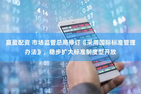赢盈配资 市场监管总局修订《采用国际标准管理办法》，稳步扩大标准制度型开放