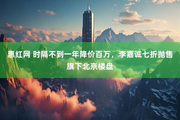 惠红网 时隔不到一年降价百万，李嘉诚七折抛售旗下北京楼盘