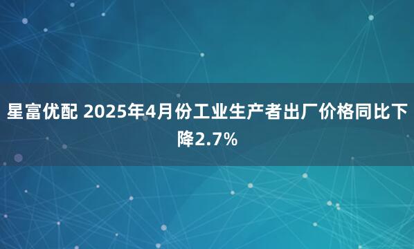 星富优配 2025年4月份工业生产者出厂价格同比下降2.7%
