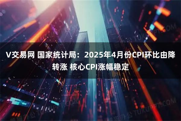 V交易网 国家统计局：2025年4月份CPI环比由降转涨 核心CPI涨幅稳定