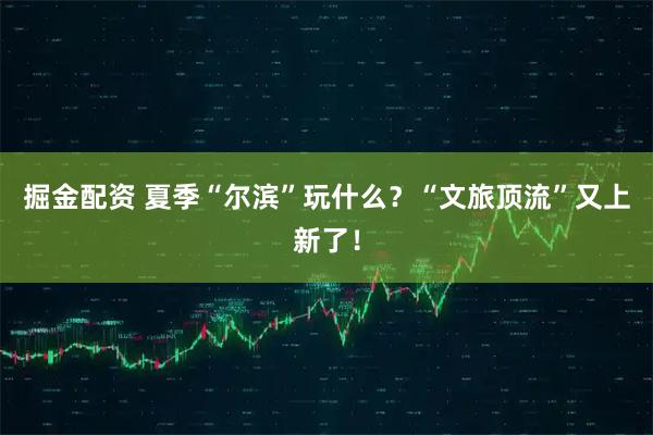 掘金配资 夏季“尔滨”玩什么？“文旅顶流”又上新了！