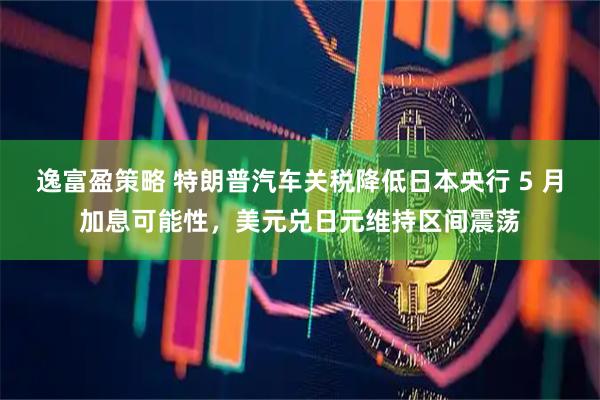 逸富盈策略 特朗普汽车关税降低日本央行 5 月加息可能性，美元兑日元维持区间震荡