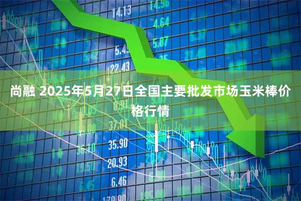 尚融 2025年5月27日全国主要批发市场玉米棒价格行情