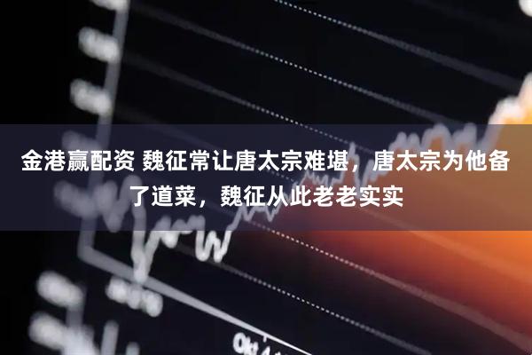 金港赢配资 魏征常让唐太宗难堪，唐太宗为他备了道菜，魏征从此老老实实