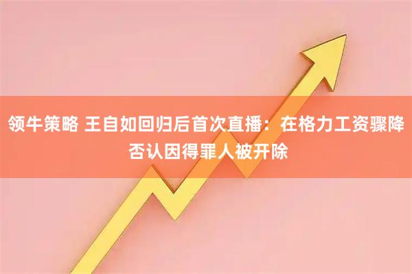 领牛策略 王自如回归后首次直播：在格力工资骤降 否认因得罪人被开除