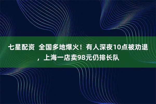 七星配资  全国多地爆火！有人深夜10点被劝退，上海一店卖98元仍排长队