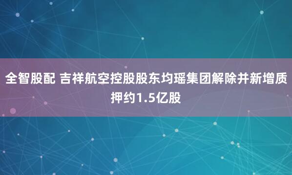 全智股配 吉祥航空控股股东均瑶集团解除并新增质押约1.5亿股