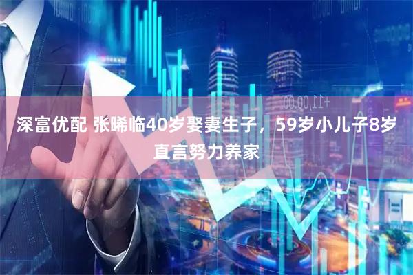 深富优配 张晞临40岁娶妻生子，59岁小儿子8岁直言努力养家