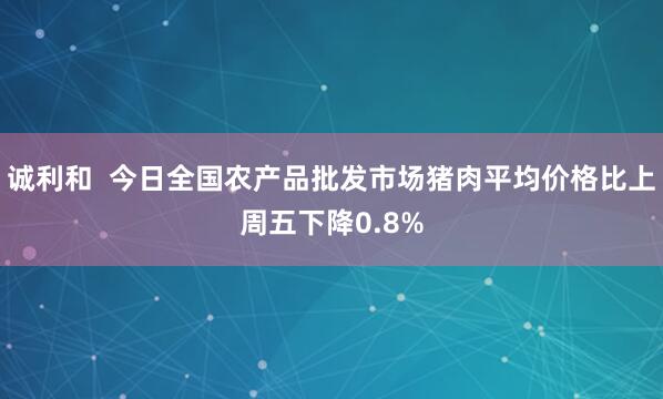 诚利和  今日全国农产品批发市场猪肉平均价格比上周五下降0.8%