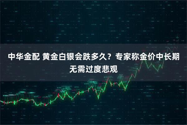 中华金配 黄金白银会跌多久?专家称金价中长期无需过度悲观