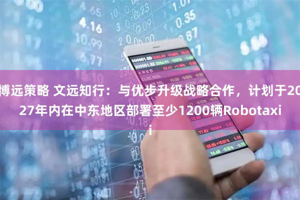 博远策略 文远知行：与优步升级战略合作，计划于2027年内在中东地区部署至少1200辆Robotaxi