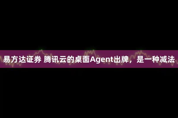 易方达证券 腾讯云的桌面Agent出牌,是一种减法