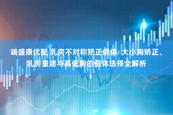 端盛康优配 乳房不对称矫正假体  大小胸矫正、乳房重建与高低胸的假体选择全解析