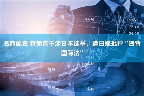 名鼎配资 特朗普干涉日本选举,遭日媒批评“违背国际法”