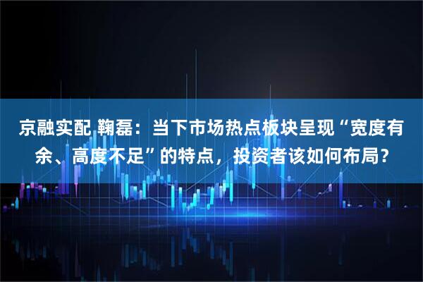 京融实配 鞠磊：当下市场热点板块呈现“宽度有余、高度不足”的特点，投资者该如何布局？