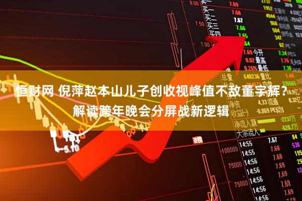 恒财网 倪萍赵本山儿子创收视峰值不敌董宇辉？解读跨年晚会分屏战新逻辑