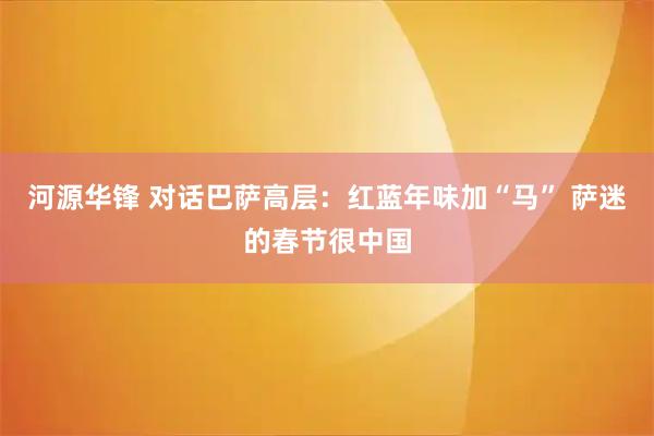 河源华锋 对话巴萨高层:红蓝年味加“马” 萨迷的春节很中国