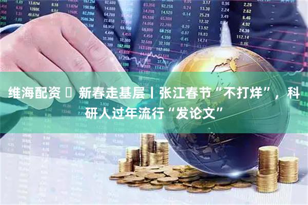 维海配资 ​新春走基层丨张江春节“不打烊”，科研人过年流行“发论文”