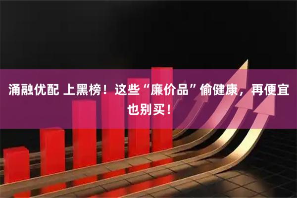 涌融优配 上黑榜！这些“廉价品”偷健康，再便宜也别买！