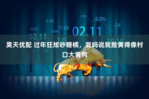 昊天优配 过年狂炫砂糖橘，我妈说我脸黄得像村口大黄狗