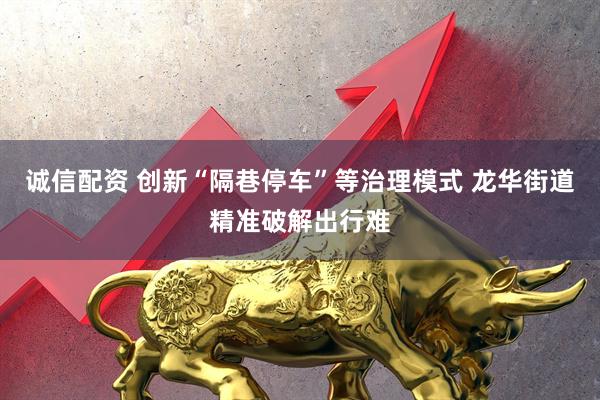 诚信配资 创新“隔巷停车”等治理模式 龙华街道精准破解出行难