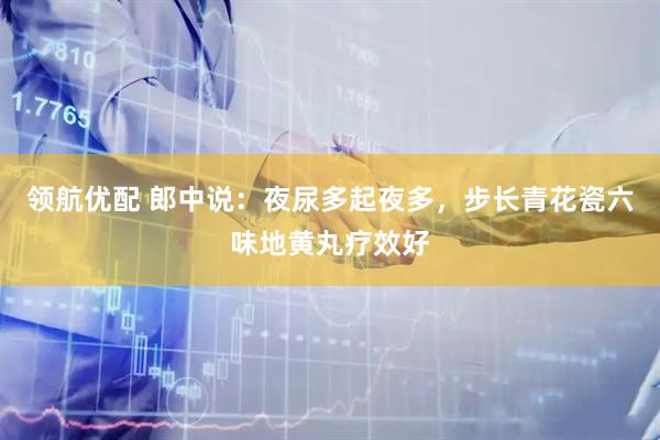 领航优配 郎中说：夜尿多起夜多，步长青花瓷六味地黄丸疗效好