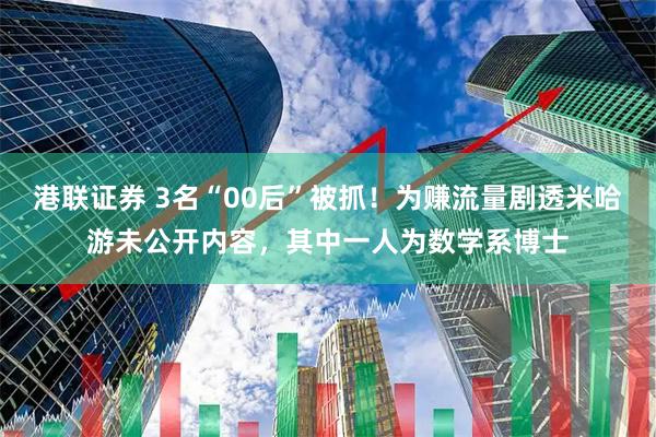 港联证券 3名“00后”被抓！为赚流量剧透米哈游未公开内容，其中一人为数学系博士