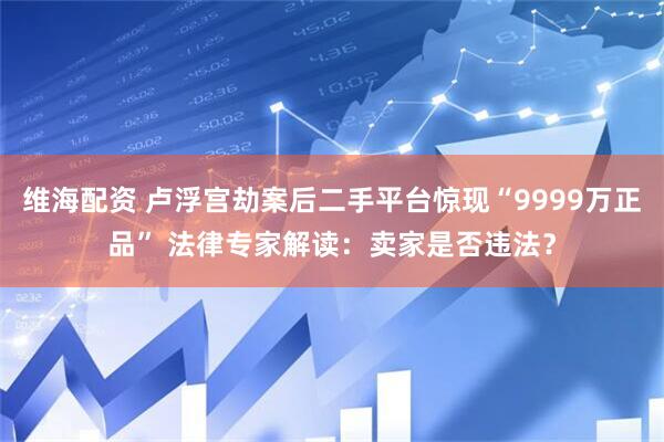 维海配资 卢浮宫劫案后二手平台惊现“9999万正品” 法律专家解读：卖家是否违法？