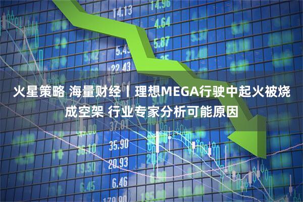 火星策略 海量财经丨理想MEGA行驶中起火被烧成空架 行业专家分析可能原因
