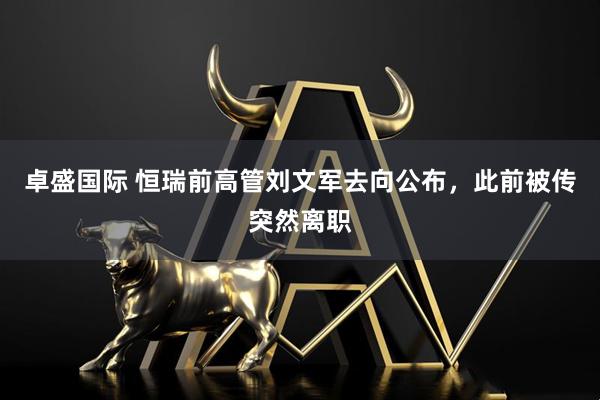 卓盛国际 恒瑞前高管刘文军去向公布,此前被传突然离职