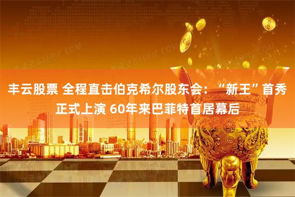 丰云股票 全程直击伯克希尔股东会：“新王”首秀正式上演 60年来巴菲特首居幕后