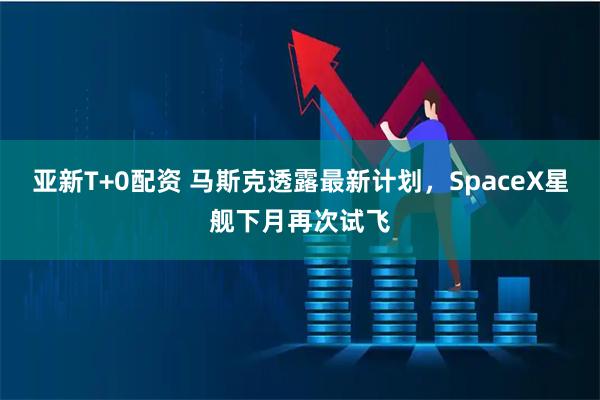 亚新T+0配资 马斯克透露最新计划，SpaceX星舰下月再次试飞